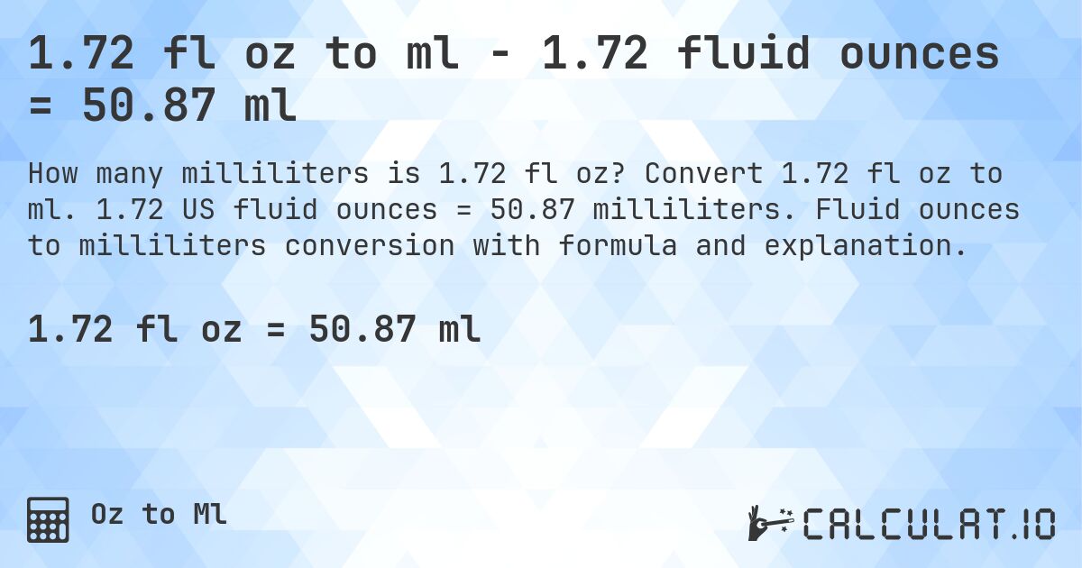 1.72 fl oz to ml - 1.72 fluid ounces = 50.87 ml. Convert 1.72 fl oz to ml. 1.72 US fluid ounces = 50.87 milliliters. Fluid ounces to milliliters conversion with formula and explanation.