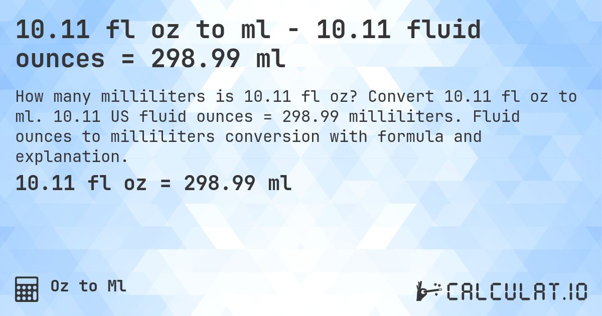 10.11 fl oz to ml - 10.11 fluid ounces = 298.99 ml. Convert 10.11 fl oz to ml. 10.11 US fluid ounces = 298.99 milliliters. Fluid ounces to milliliters conversion with formula and explanation.