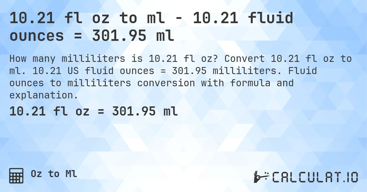 10.21 fl oz to ml - 10.21 fluid ounces = 301.95 ml. Convert 10.21 fl oz to ml. 10.21 US fluid ounces = 301.95 milliliters. Fluid ounces to milliliters conversion with formula and explanation.
