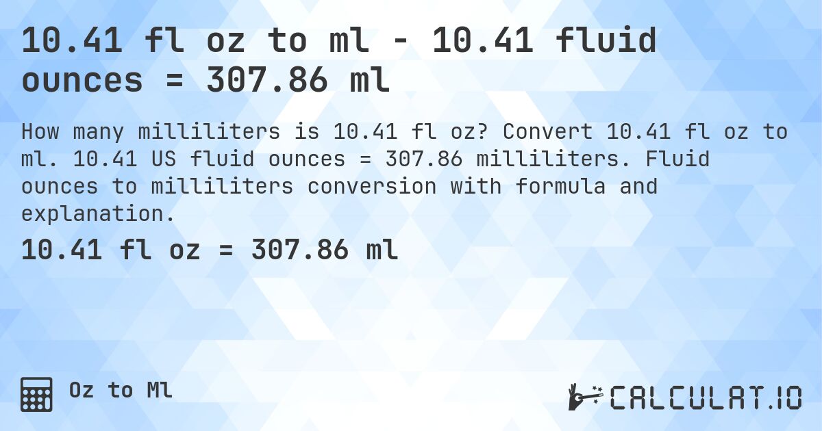 10.41 fl oz to ml - 10.41 fluid ounces = 307.86 ml. Convert 10.41 fl oz to ml. 10.41 US fluid ounces = 307.86 milliliters. Fluid ounces to milliliters conversion with formula and explanation.