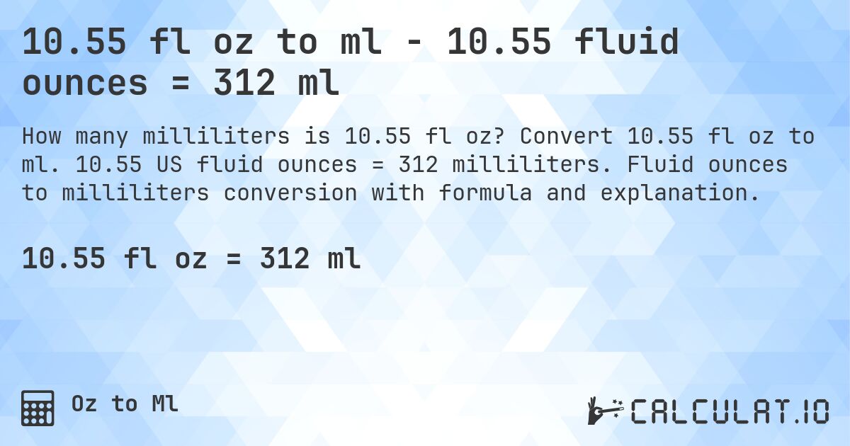 10.55 fl oz to ml - 10.55 fluid ounces = 312 ml. Convert 10.55 fl oz to ml. 10.55 US fluid ounces = 312 milliliters. Fluid ounces to milliliters conversion with formula and explanation.