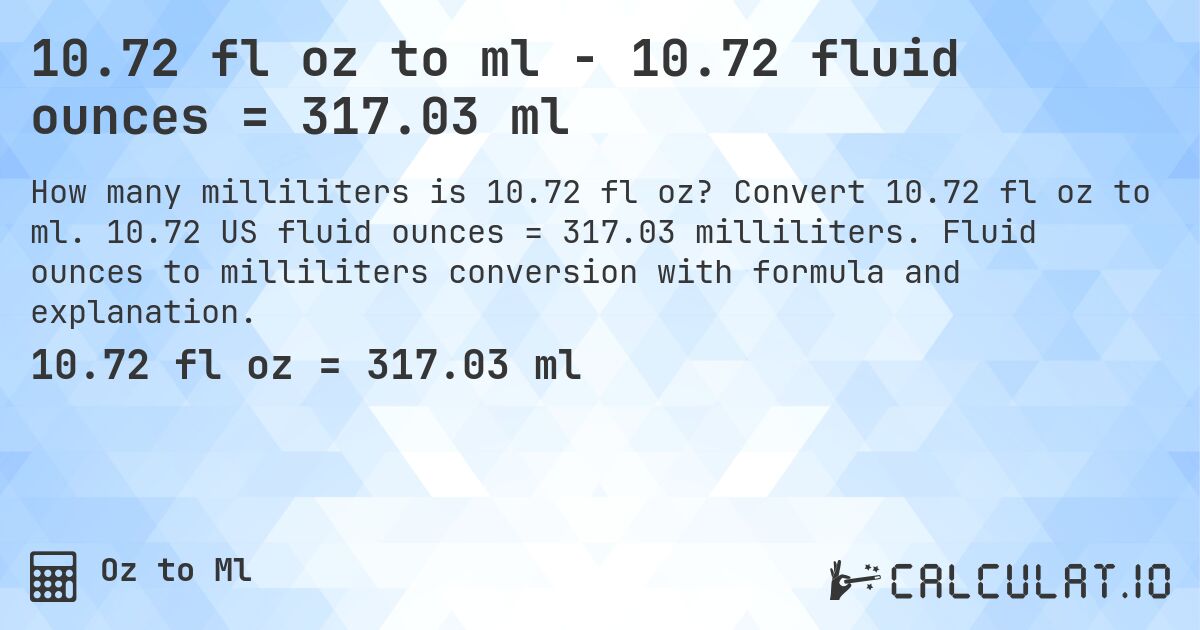 10.72 fl oz to ml - 10.72 fluid ounces = 317.03 ml. Convert 10.72 fl oz to ml. 10.72 US fluid ounces = 317.03 milliliters. Fluid ounces to milliliters conversion with formula and explanation.