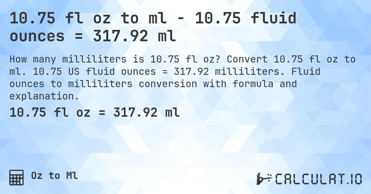 10.75 fl oz to ml - 10.75 fluid ounces = 317.92 ml. Convert 10.75 fl oz to ml. 10.75 US fluid ounces = 317.92 milliliters. Fluid ounces to milliliters conversion with formula and explanation.