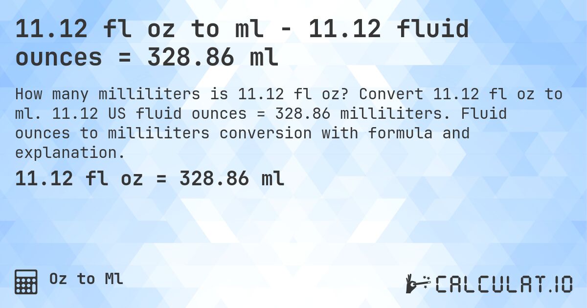 11.12 fl oz to ml - 11.12 fluid ounces = 328.86 ml. Convert 11.12 fl oz to ml. 11.12 US fluid ounces = 328.86 milliliters. Fluid ounces to milliliters conversion with formula and explanation.