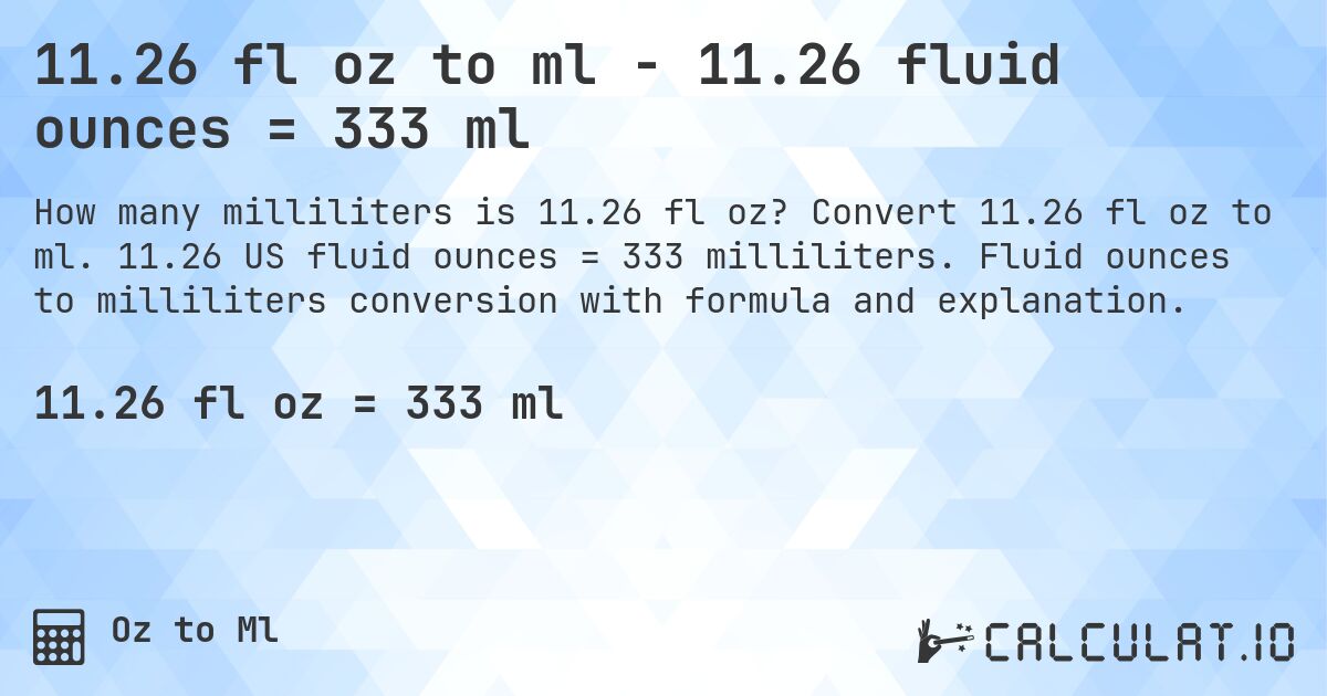 11.26 fl oz to ml - 11.26 fluid ounces = 333 ml. Convert 11.26 fl oz to ml. 11.26 US fluid ounces = 333 milliliters. Fluid ounces to milliliters conversion with formula and explanation.
