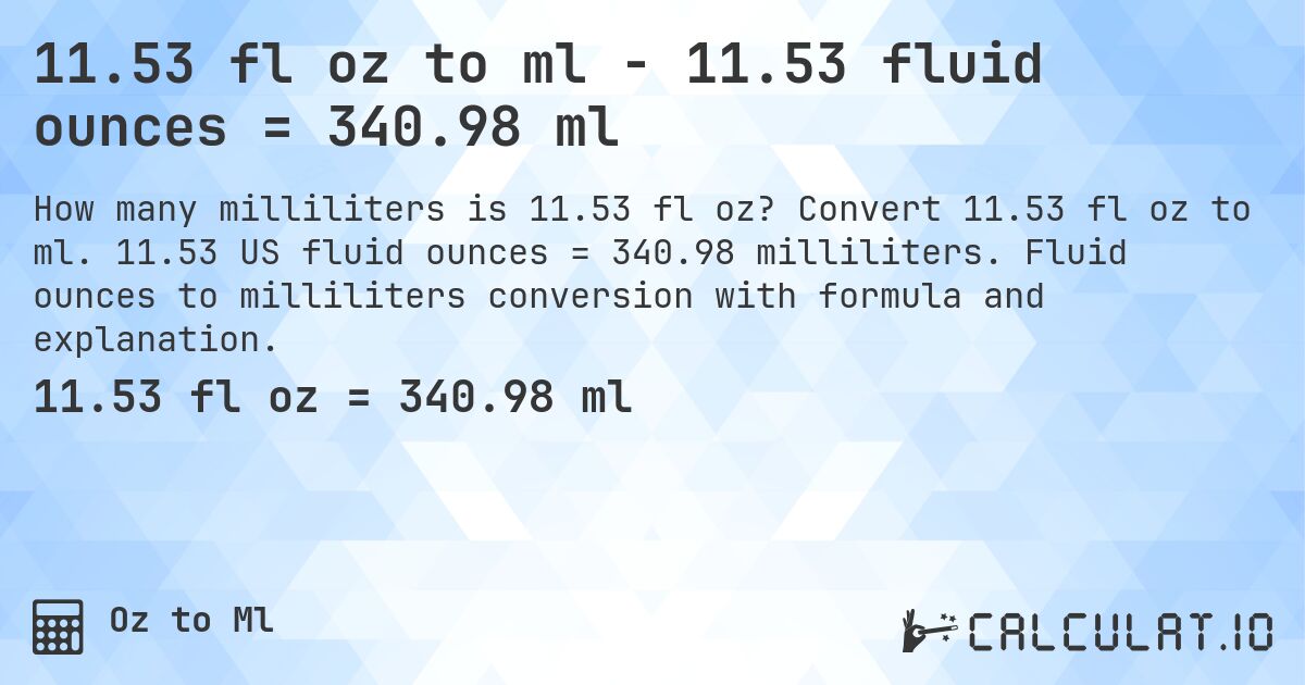 11.53 fl oz to ml - 11.53 fluid ounces = 340.98 ml. Convert 11.53 fl oz to ml. 11.53 US fluid ounces = 340.98 milliliters. Fluid ounces to milliliters conversion with formula and explanation.