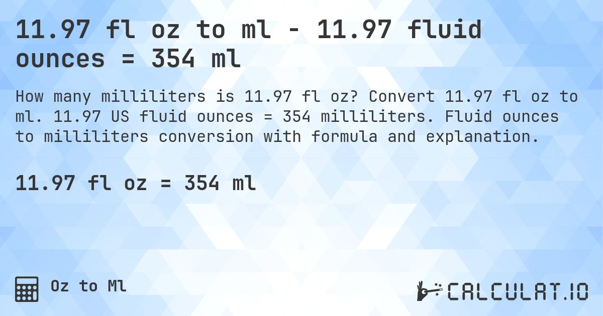11.97 fl oz to ml - 11.97 fluid ounces = 354 ml. Convert 11.97 fl oz to ml. 11.97 US fluid ounces = 354 milliliters. Fluid ounces to milliliters conversion with formula and explanation.