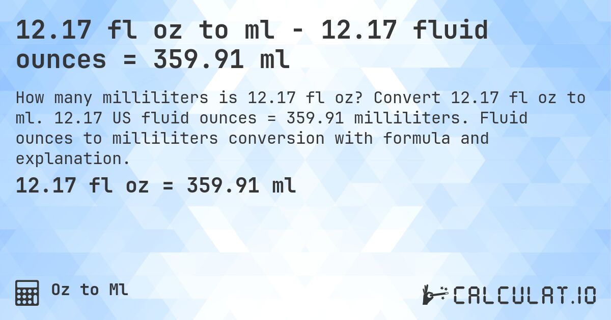 12.17 fl oz to ml - 12.17 fluid ounces = 359.91 ml. Convert 12.17 fl oz to ml. 12.17 US fluid ounces = 359.91 milliliters. Fluid ounces to milliliters conversion with formula and explanation.