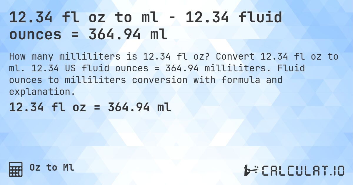 12.34 fl oz to ml - 12.34 fluid ounces = 364.94 ml. Convert 12.34 fl oz to ml. 12.34 US fluid ounces = 364.94 milliliters. Fluid ounces to milliliters conversion with formula and explanation.