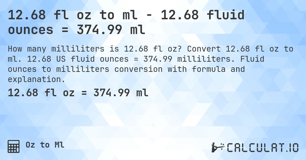 12.68 fl oz to ml - 12.68 fluid ounces = 374.99 ml. Convert 12.68 fl oz to ml. 12.68 US fluid ounces = 374.99 milliliters. Fluid ounces to milliliters conversion with formula and explanation.