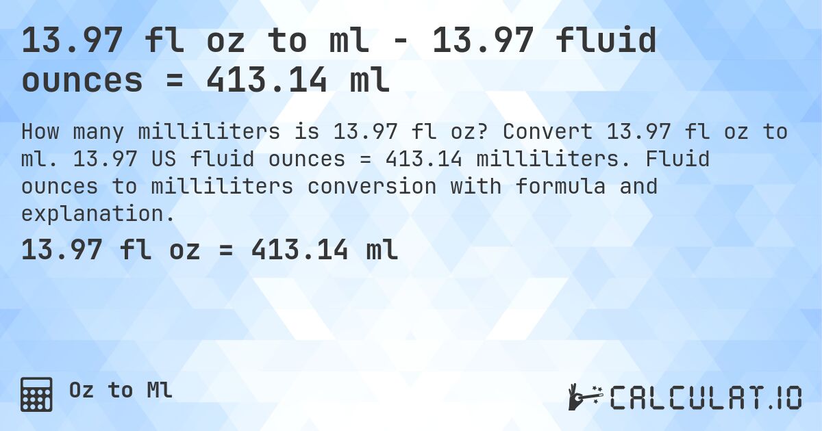13.97 fl oz to ml - 13.97 fluid ounces = 413.14 ml. Convert 13.97 fl oz to ml. 13.97 US fluid ounces = 413.14 milliliters. Fluid ounces to milliliters conversion with formula and explanation.