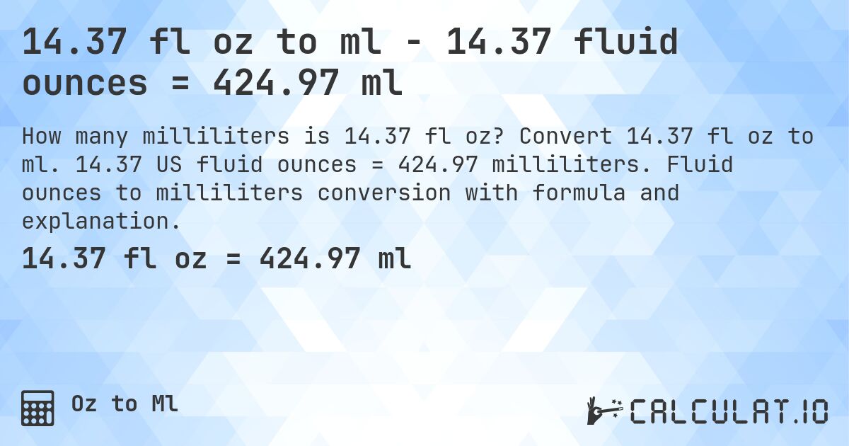 14.37 fl oz to ml - 14.37 fluid ounces = 424.97 ml. Convert 14.37 fl oz to ml. 14.37 US fluid ounces = 424.97 milliliters. Fluid ounces to milliliters conversion with formula and explanation.