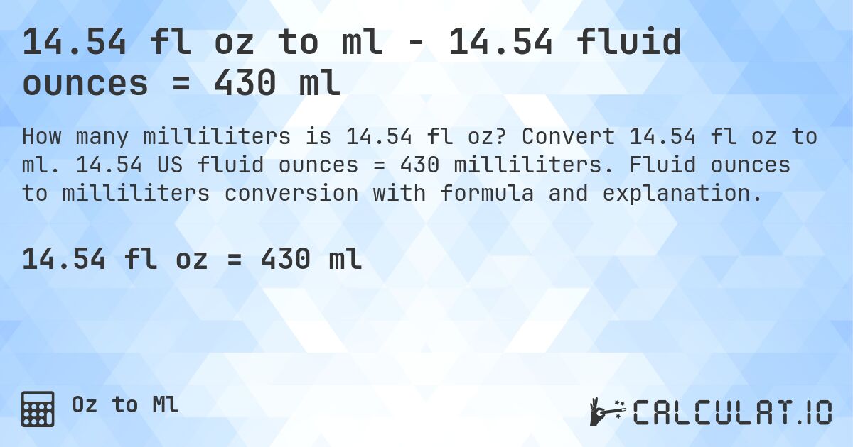 14.54 fl oz to ml - 14.54 fluid ounces = 430 ml. Convert 14.54 fl oz to ml. 14.54 US fluid ounces = 430 milliliters. Fluid ounces to milliliters conversion with formula and explanation.