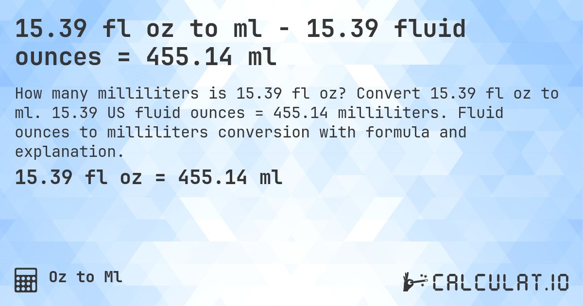 15.39 fl oz to ml - 15.39 fluid ounces = 455.14 ml. Convert 15.39 fl oz to ml. 15.39 US fluid ounces = 455.14 milliliters. Fluid ounces to milliliters conversion with formula and explanation.