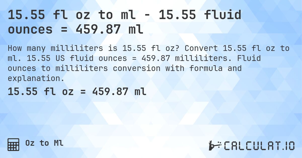 15.55 fl oz to ml - 15.55 fluid ounces = 459.87 ml. Convert 15.55 fl oz to ml. 15.55 US fluid ounces = 459.87 milliliters. Fluid ounces to milliliters conversion with formula and explanation.