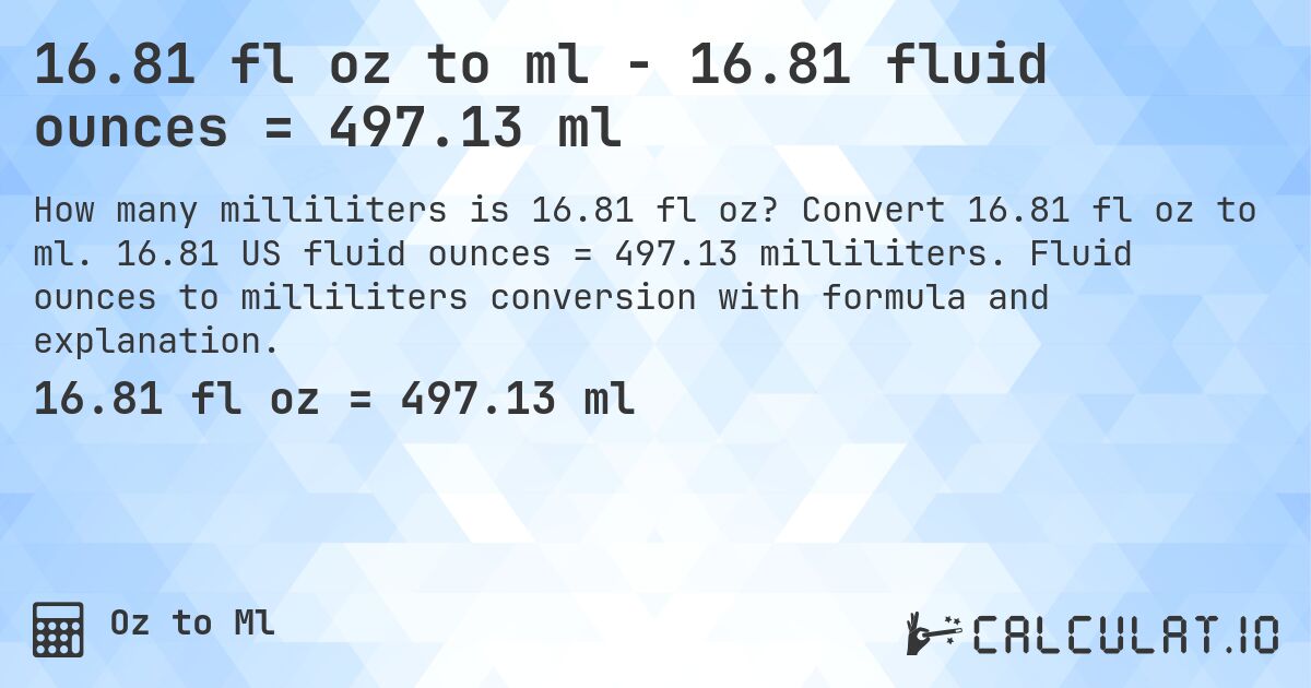 16.81 fl oz to ml - 16.81 fluid ounces = 497.13 ml. Convert 16.81 fl oz to ml. 16.81 US fluid ounces = 497.13 milliliters. Fluid ounces to milliliters conversion with formula and explanation.