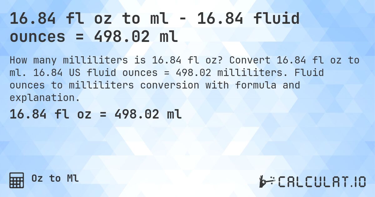 16.84 fl oz to ml - 16.84 fluid ounces = 498.02 ml. Convert 16.84 fl oz to ml. 16.84 US fluid ounces = 498.02 milliliters. Fluid ounces to milliliters conversion with formula and explanation.