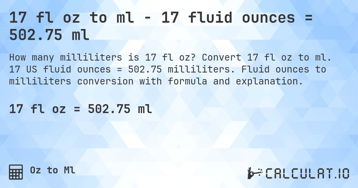 17 fl oz to ml - 17 fluid ounces = 502.75 ml. Convert 17 fl oz to ml. 17 US fluid ounces = 502.75 milliliters. Fluid ounces to milliliters conversion with formula and explanation.