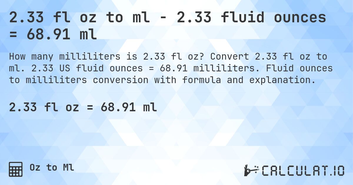 2.33 fl oz to ml - 2.33 fluid ounces = 68.91 ml. Convert 2.33 fl oz to ml. 2.33 US fluid ounces = 68.91 milliliters. Fluid ounces to milliliters conversion with formula and explanation.