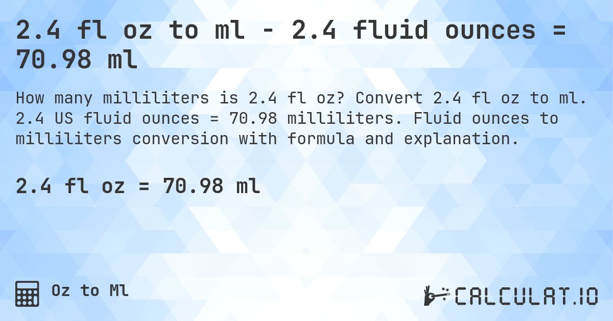 2.4 fl oz to ml - 2.4 fluid ounces = 70.98 ml. Convert 2.4 fl oz to ml. 2.4 US fluid ounces = 70.98 milliliters. Fluid ounces to milliliters conversion with formula and explanation.