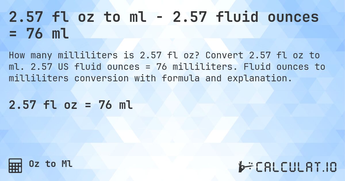 2.57 fl oz to ml - 2.57 fluid ounces = 76 ml. Convert 2.57 fl oz to ml. 2.57 US fluid ounces = 76 milliliters. Fluid ounces to milliliters conversion with formula and explanation.