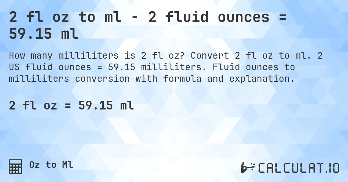 2 fl oz to ml - 2 fluid ounces = 59.15 ml. Convert 2 fl oz to ml. 2 US fluid ounces = 59.15 milliliters. Fluid ounces to milliliters conversion with formula and explanation.