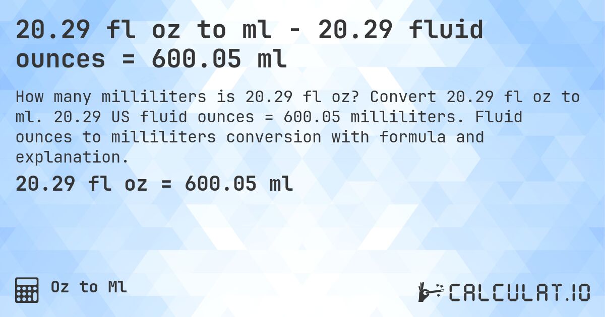 20.29 fl oz to ml - 20.29 fluid ounces = 600.05 ml. Convert 20.29 fl oz to ml. 20.29 US fluid ounces = 600.05 milliliters. Fluid ounces to milliliters conversion with formula and explanation.