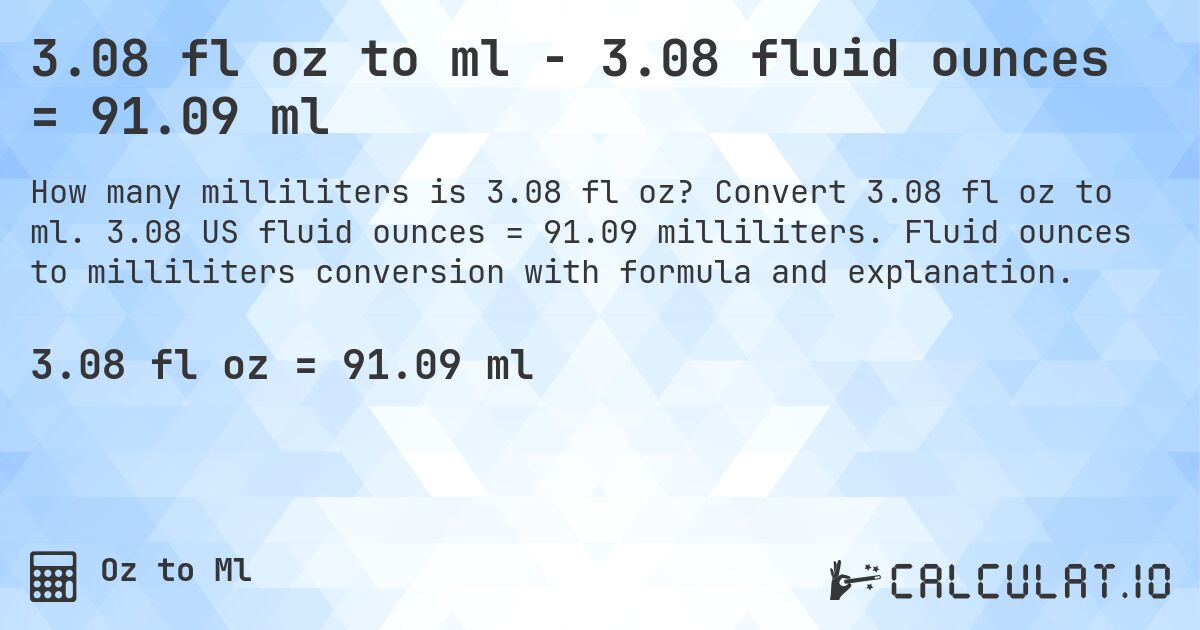 3.08 fl oz to ml - 3.08 fluid ounces = 91.09 ml. Convert 3.08 fl oz to ml. 3.08 US fluid ounces = 91.09 milliliters. Fluid ounces to milliliters conversion with formula and explanation.