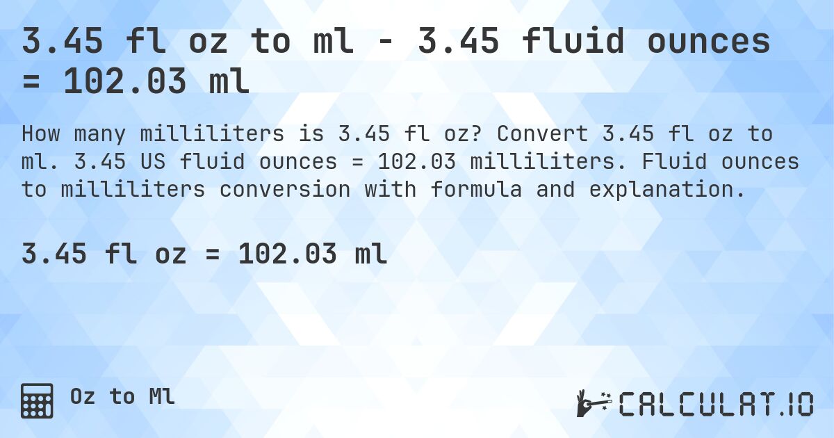 3.45 fl oz to ml - 3.45 fluid ounces = 102.03 ml. Convert 3.45 fl oz to ml. 3.45 US fluid ounces = 102.03 milliliters. Fluid ounces to milliliters conversion with formula and explanation.