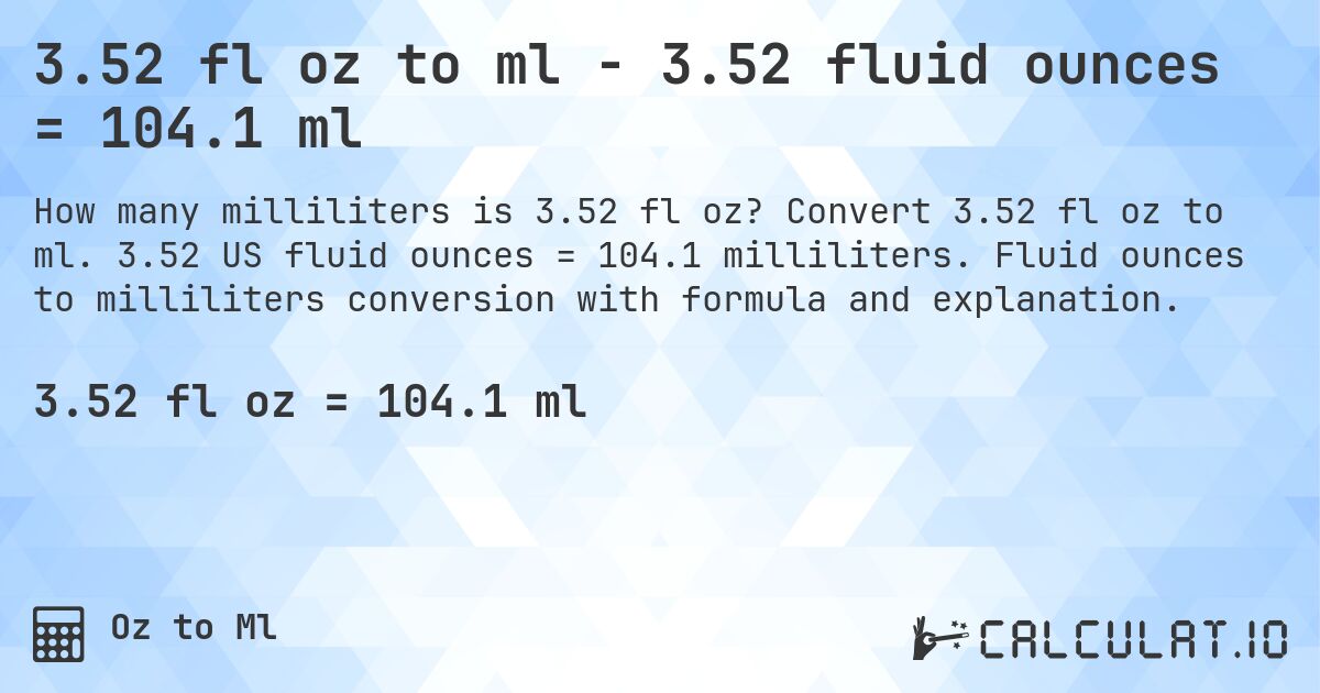 3.52 fl oz to ml - 3.52 fluid ounces = 104.1 ml. Convert 3.52 fl oz to ml. 3.52 US fluid ounces = 104.1 milliliters. Fluid ounces to milliliters conversion with formula and explanation.