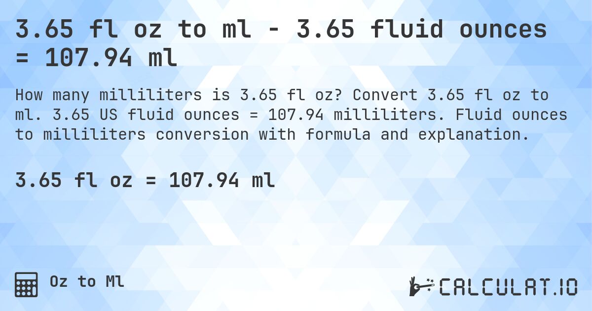 3.65 fl oz to ml - 3.65 fluid ounces = 107.94 ml. Convert 3.65 fl oz to ml. 3.65 US fluid ounces = 107.94 milliliters. Fluid ounces to milliliters conversion with formula and explanation.