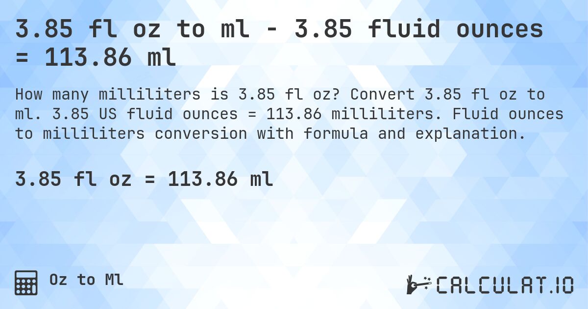 3.85 fl oz to ml - 3.85 fluid ounces = 113.86 ml. Convert 3.85 fl oz to ml. 3.85 US fluid ounces = 113.86 milliliters. Fluid ounces to milliliters conversion with formula and explanation.