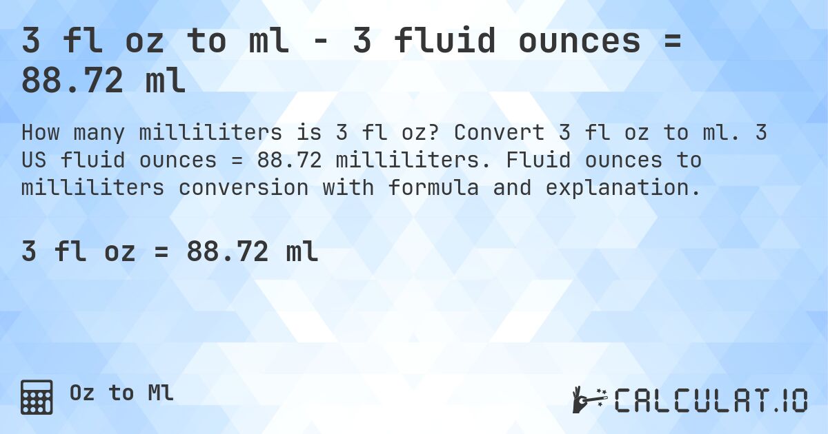 3 fl oz to ml - 3 fluid ounces = 88.72 ml. Convert 3 fl oz to ml. 3 US fluid ounces = 88.72 milliliters. Fluid ounces to milliliters conversion with formula and explanation.