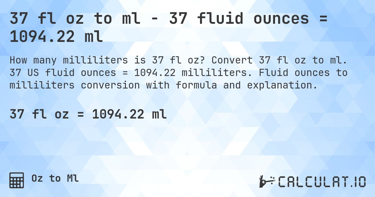 37 fl oz to ml - 37 fluid ounces = 1094.22 ml. Convert 37 fl oz to ml. 37 US fluid ounces = 1094.22 milliliters. Fluid ounces to milliliters conversion with formula and explanation.