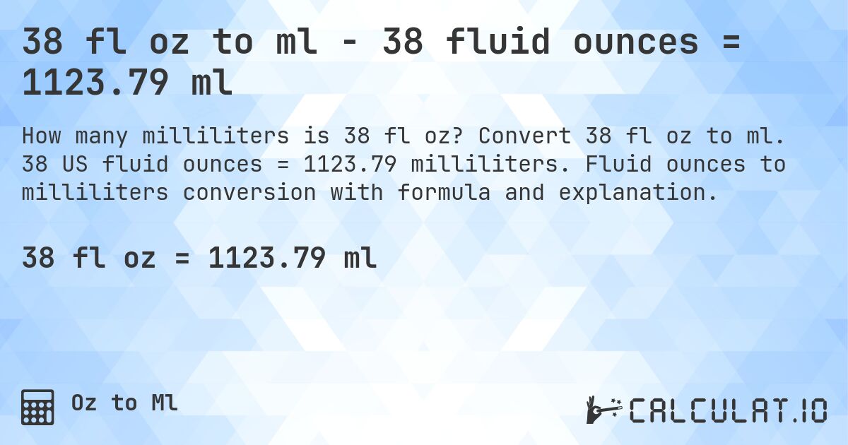 38 fl oz to ml - 38 fluid ounces = 1123.79 ml. Convert 38 fl oz to ml. 38 US fluid ounces = 1123.79 milliliters. Fluid ounces to milliliters conversion with formula and explanation.
