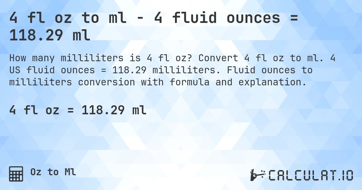 4 fl oz to ml - 4 fluid ounces = 118.29 ml. Convert 4 fl oz to ml. 4 US fluid ounces = 118.29 milliliters. Fluid ounces to milliliters conversion with formula and explanation.