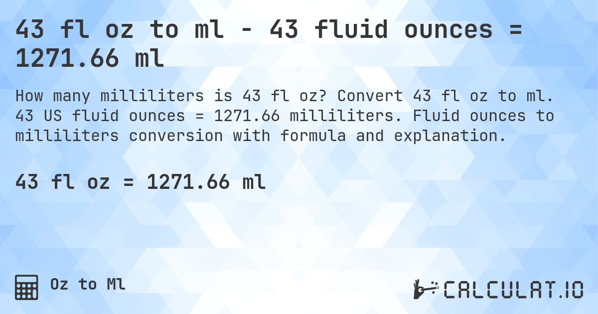 43 fl oz to ml - 43 fluid ounces = 1271.66 ml. Convert 43 fl oz to ml. 43 US fluid ounces = 1271.66 milliliters. Fluid ounces to milliliters conversion with formula and explanation.