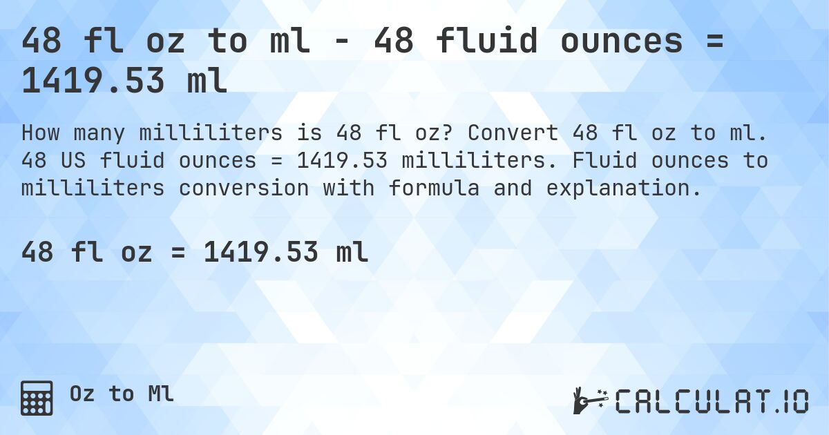 48 fl oz to ml - 48 fluid ounces = 1419.53 ml. Convert 48 fl oz to ml. 48 US fluid ounces = 1419.53 milliliters. Fluid ounces to milliliters conversion with formula and explanation.
