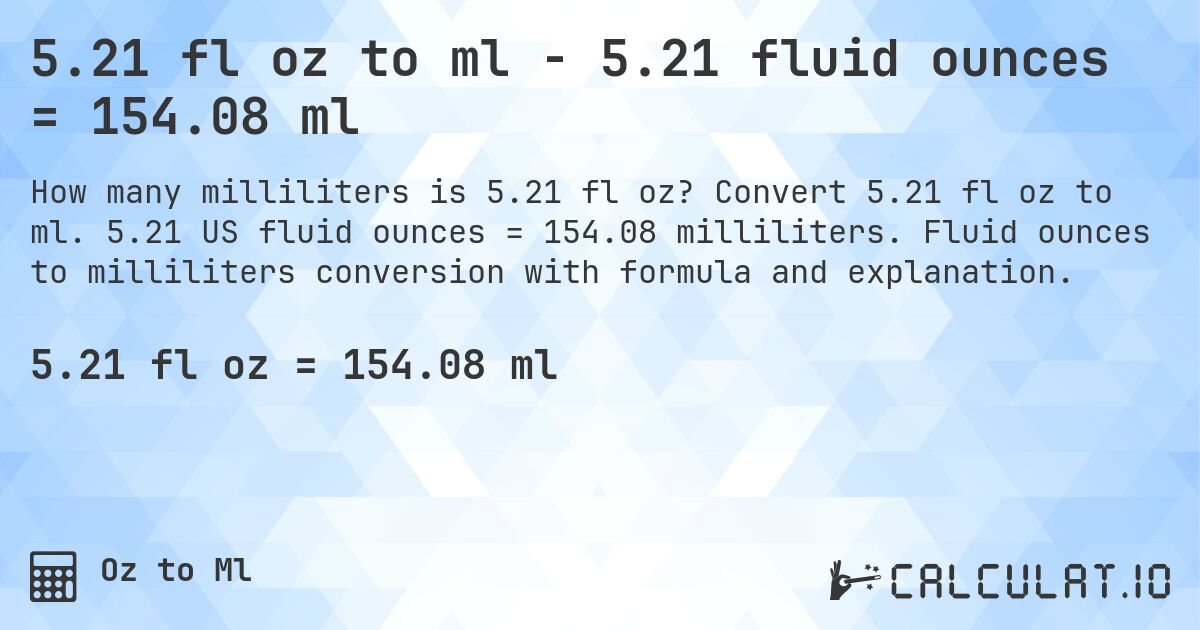 5.21 fl oz to ml - 5.21 fluid ounces = 154.08 ml. Convert 5.21 fl oz to ml. 5.21 US fluid ounces = 154.08 milliliters. Fluid ounces to milliliters conversion with formula and explanation.
