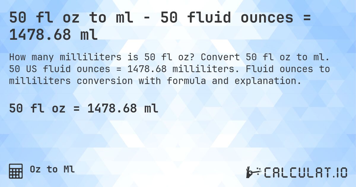 50 fl oz to ml - 50 fluid ounces = 1478.68 ml. Convert 50 fl oz to ml. 50 US fluid ounces = 1478.68 milliliters. Fluid ounces to milliliters conversion with formula and explanation.
