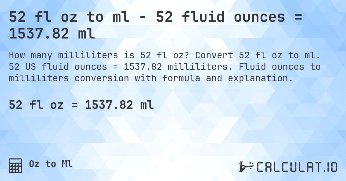 52 fl oz to ml - 52 fluid ounces = 1537.82 ml. Convert 52 fl oz to ml. 52 US fluid ounces = 1537.82 milliliters. Fluid ounces to milliliters conversion with formula and explanation.