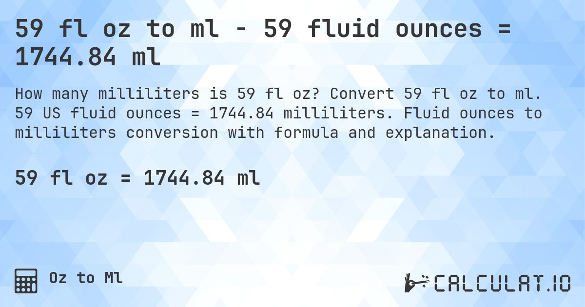 59 fl oz to ml - 59 fluid ounces = 1744.84 ml. Convert 59 fl oz to ml. 59 US fluid ounces = 1744.84 milliliters. Fluid ounces to milliliters conversion with formula and explanation.