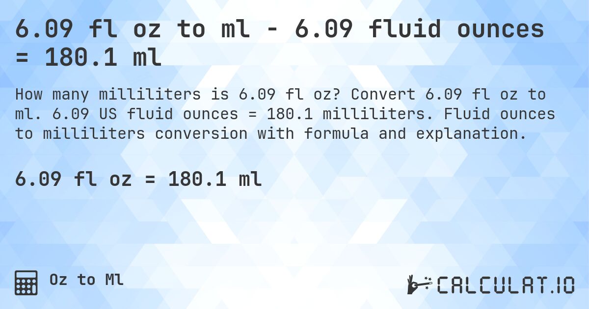 6.09 fl oz to ml - 6.09 fluid ounces = 180.1 ml. Convert 6.09 fl oz to ml. 6.09 US fluid ounces = 180.1 milliliters. Fluid ounces to milliliters conversion with formula and explanation.