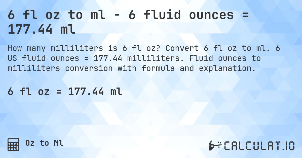 6 fl oz to ml - 6 fluid ounces = 177.44 ml. Convert 6 fl oz to ml. 6 US fluid ounces = 177.44 milliliters. Fluid ounces to milliliters conversion with formula and explanation.