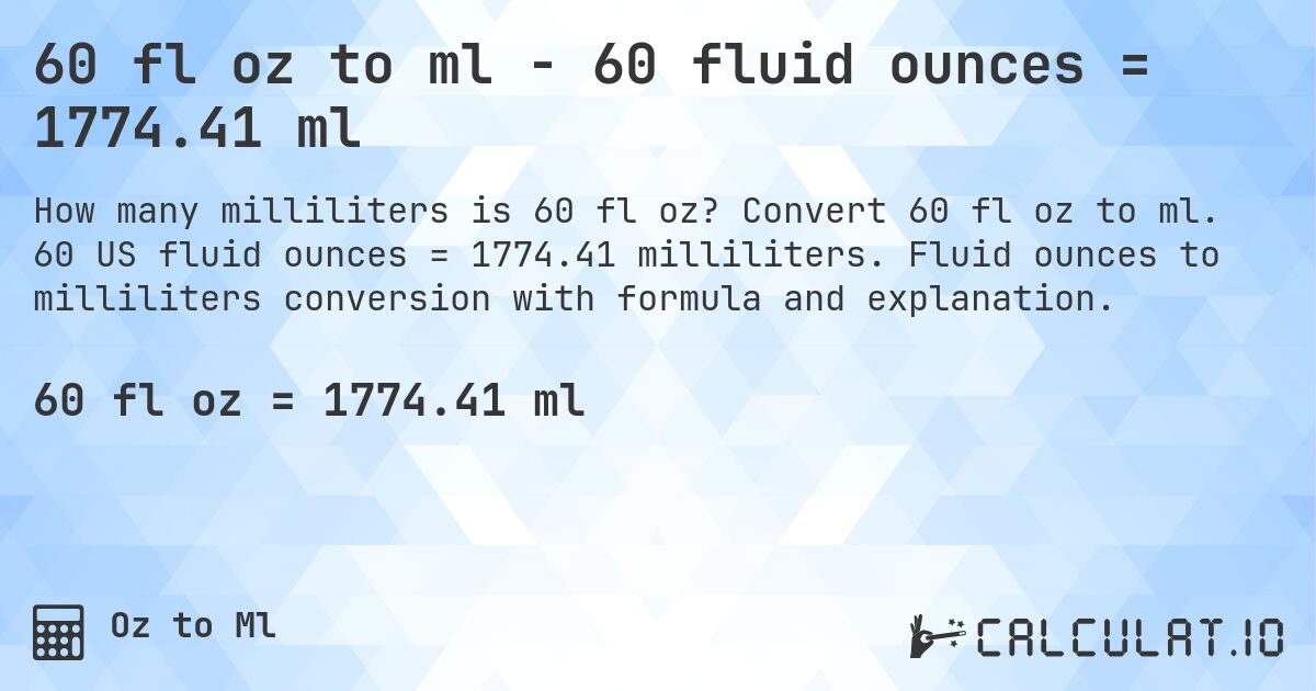 60 fl oz to ml - 60 fluid ounces = 1774.41 ml. Convert 60 fl oz to ml. 60 US fluid ounces = 1774.41 milliliters. Fluid ounces to milliliters conversion with formula and explanation.