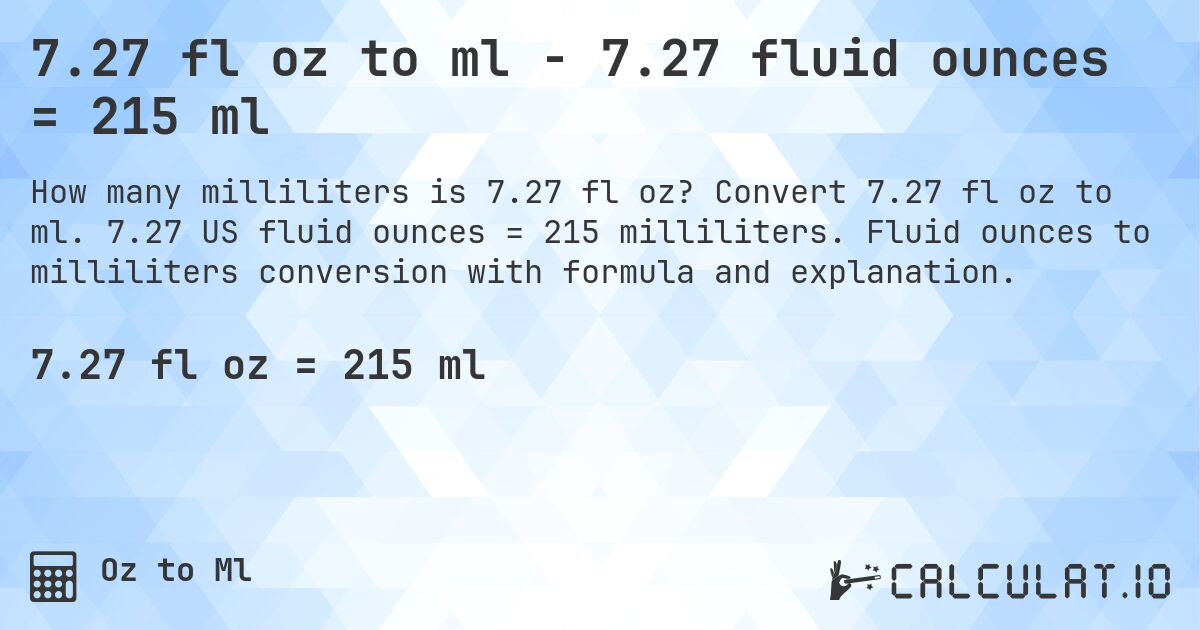 7.27 fl oz to ml - 7.27 fluid ounces = 215 ml. Convert 7.27 fl oz to ml. 7.27 US fluid ounces = 215 milliliters. Fluid ounces to milliliters conversion with formula and explanation.