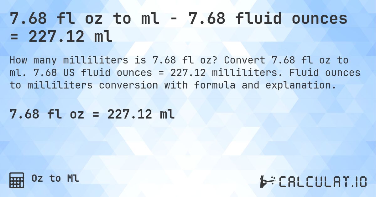 7.68 fl oz to ml - 7.68 fluid ounces = 227.12 ml. Convert 7.68 fl oz to ml. 7.68 US fluid ounces = 227.12 milliliters. Fluid ounces to milliliters conversion with formula and explanation.
