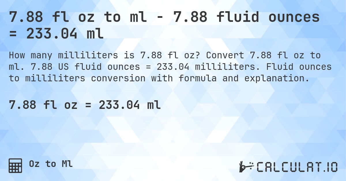 7.88 fl oz to ml - 7.88 fluid ounces = 233.04 ml. Convert 7.88 fl oz to ml. 7.88 US fluid ounces = 233.04 milliliters. Fluid ounces to milliliters conversion with formula and explanation.