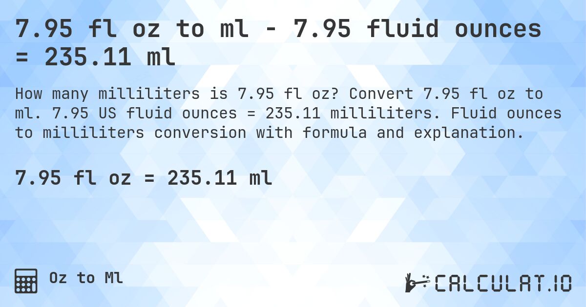 7.95 fl oz to ml - 7.95 fluid ounces = 235.11 ml. Convert 7.95 fl oz to ml. 7.95 US fluid ounces = 235.11 milliliters. Fluid ounces to milliliters conversion with formula and explanation.