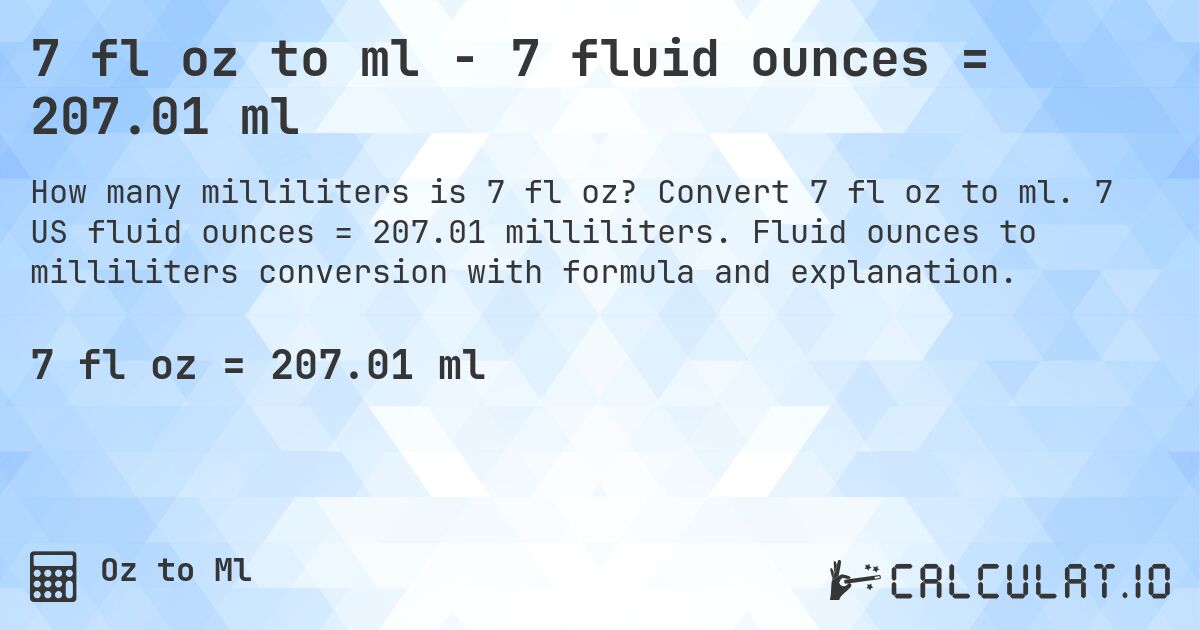 7 fl oz to ml - 7 fluid ounces = 207.01 ml. Convert 7 fl oz to ml. 7 US fluid ounces = 207.01 milliliters. Fluid ounces to milliliters conversion with formula and explanation.